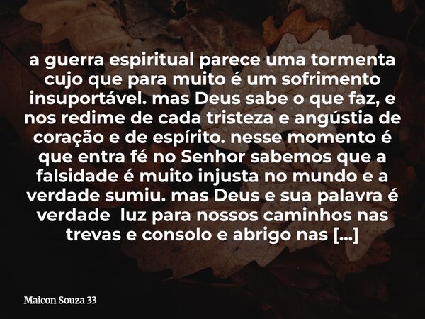 a guerra espiritual parece uma tormenta cujo que para muito é um sofrimento insuportável. mas Deus sabe o que faz, e nos redime de cada tristeza e angústia de c... Frase de Maicon Souza 33.