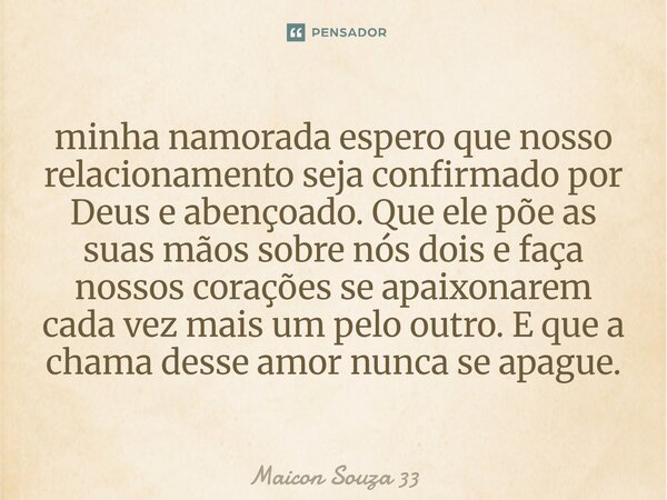 minha namorada espero que nosso relacionamento seja confirmado por Deus e abençoado. Que ele põe as suas mãos sobre nós dois e faça nossos corações se apaixona... Frase de Maicon Souza 33.