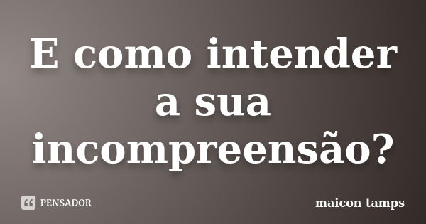 E como intender a sua incompreensão?... Frase de Maicon tamps.