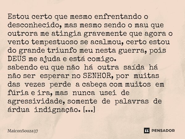 ⁠Estou certo que mesmo enfrentando o desconhecido, mas mesmo sendo o mau que outrora me atingia gravemente que agora o vento tempestuoso se acalmou, certo estou... Frase de MaiconSouza37.