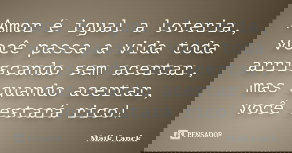 Amor é igual a loteria, você passa a vida toda arriscando sem acertar, mas quando acertar, você estará rico!... Frase de Maik Lanck.