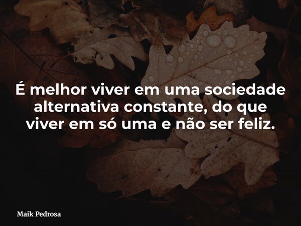 É melhor viver em uma sociedade alternativa constante, do que viver em só uma e não ser feliz.... Frase de Maik Pedrosa.