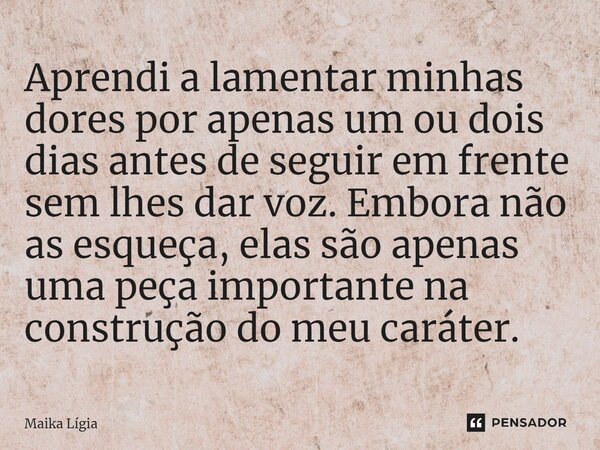 Aprendi a lamentar minhas dores por apenas um ou dois dias antes de seguir em frente sem lhes dar voz. Embora não as esqueça, elas são apenas uma peça important... Frase de Maika Lígia.