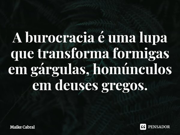 ⁠A burocracia é uma lupa que transforma formigas em gárgulas, homúnculos em deuses gregos.... Frase de Maike Cabral.