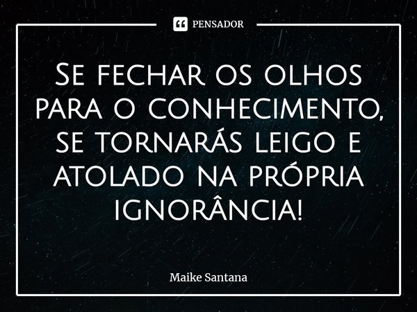 ⁠Se fechar os olhos para o conhecimento, se tornarás leigo e atolado na própria ignorância!... Frase de Maike Santana.