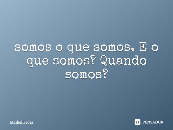 ⁠somos o que somos. E o que somos? Quando somos?... Frase de Maikel Frota.