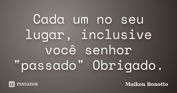 Cada um no seu lugar, inclusive você senhor "passado" Obrigado.... Frase de Maikon Bonotto.