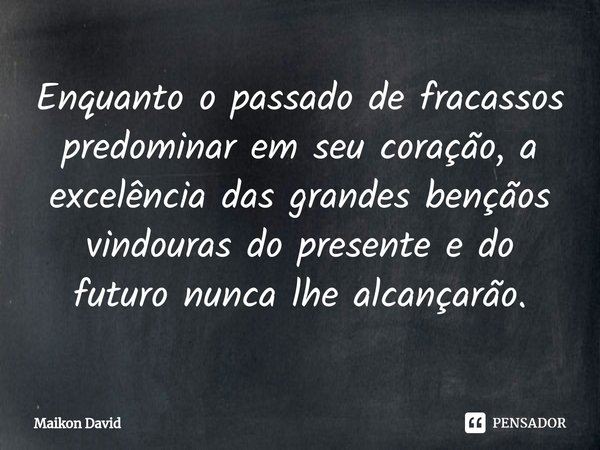 ⁠Enquanto o passado de fracassos predominar em seu coração, a excelência das grandes bençãos vindouras do presente e do futuro nunca lhe alcançarão.... Frase de Maikon David.