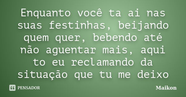 Enquanto você ta ai nas suas festinhas, beijando quem quer, bebendo até não aguentar mais, aqui to eu reclamando da situação que tu me deixo... Frase de Maikon.