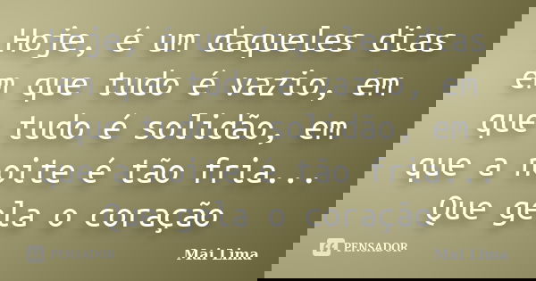 Hoje, é um daqueles dias em que tudo é vazio, em que tudo é solidão, em que a noite é tão fria... Que gela o coração... Frase de Mai Lima.