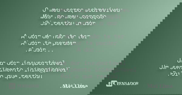 O meu corpo sobreviveu Mas no meu coração Só restou a dor A dor de não te ter A dor te perder A dor... Uma dor insuportável Um sentimento inimaginável Foi o que... Frase de Mai Lima.