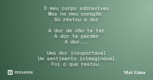 O meu corpo sobreviveu Mas no meu coração Só restou a dor A dor de não te ter A dor te perder A dor... Uma dor insuportável Um sentimento inimaginável Foi o que... Frase de Mai Lima.