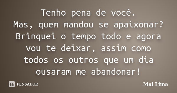 Tenho pena de você. Mas, quem mandou se apaixonar? Brinquei o tempo todo e agora vou te deixar, assim como todos os outros que um dia ousaram me abandonar!... Frase de Mai Lima.