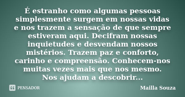 É estranho como algumas pessoas simplesmente surgem em nossas vidas e nos trazem a sensação de que sempre estiveram aqui. Decifram nossas inquietudes e desvenda... Frase de Mailla Souza.