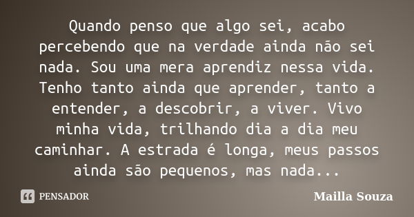 Quando penso que algo sei, acabo percebendo que na verdade ainda não sei nada. Sou uma mera aprendiz nessa vida. Tenho tanto ainda que aprender, tanto a entende... Frase de Mailla Souza.