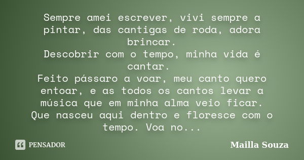 Sempre amei escrever, vivi sempre a pintar, das cantigas de roda, adora brincar. Descobrir com o tempo, minha vida é cantar. Feito pássaro a voar, meu canto que... Frase de Mailla Souza.