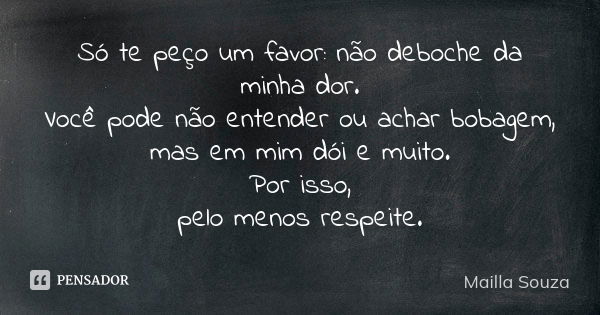 Só te peço um favor: não deboche da minha dor. Você pode não entender ou achar bobagem, mas em mim dói e muito. Por isso, pelo menos respeite.... Frase de Mailla Souza.