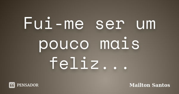 Fui-me ser um pouco mais feliz...... Frase de Mailton Santos.