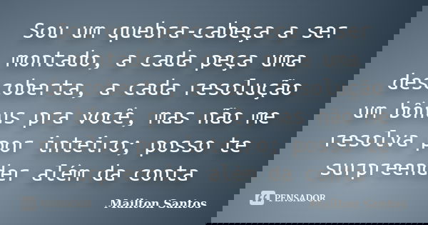 Sou um quebra-cabeça a ser montado, a cada peça uma descoberta, a cada resolução um bônus pra você, mas não me resolva por inteiro; posso te surpreender além da... Frase de Mailton Santos.