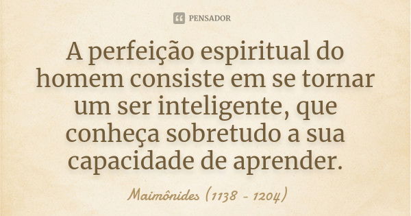 A perfeição espiritual do homem consiste em se tornar um ser inteligente, que conheça sobretudo a sua capacidade de aprender.... Frase de Maimônides (1138 - 1204).