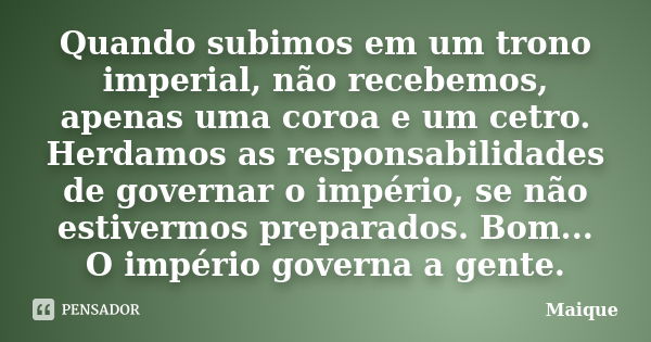 Quando subimos em um trono imperial, não recebemos, apenas uma coroa e um cetro. Herdamos as responsabilidades de governar o império, se não estivermos preparad... Frase de Maique.