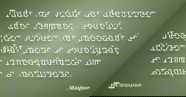 Tudo na vida ao decorrer dos tempos, evolui. Desejar viver no passado é dizer NÃO para a evolução, e como consequência um ataque a natureza.... Frase de Maique.