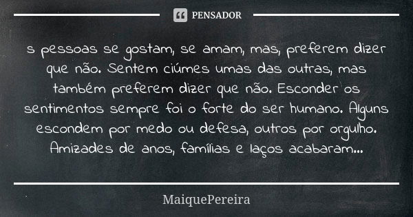 s pessoas se gostam, se amam, mas, preferem dizer que não. Sentem ciúmes umas das outras, mas também preferem dizer que não. Esconder os sentimentos sempre foi ... Frase de MaiquePereira.