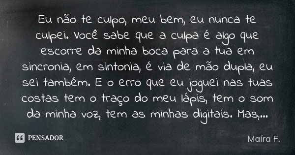 Eu não te culpo, meu bem, eu nunca te culpei. Você sabe que a culpa é algo que escorre da minha boca para a tua em sincronia, em sintonia, é via de mão dupla, e... Frase de Maíra F..