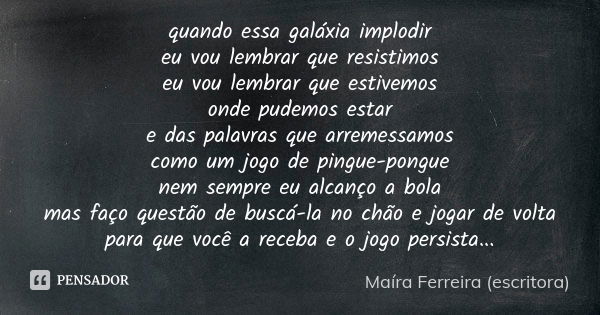 quando essa galáxia implodir
eu vou lembrar que resistimos
eu vou lembrar que estivemos
onde pudemos estar
e das palavras que arremessamos
como um jogo de pingu... Frase de Maíra Ferreira (escritora).