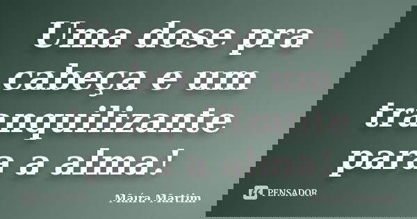 Uma dose pra cabeça e um tranquilizante para a alma!... Frase de Maíra Martim.