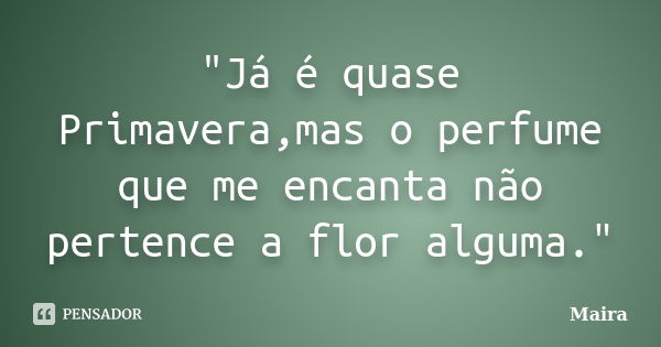 "Já é quase Primavera,mas o perfume que me encanta não pertence a flor alguma."... Frase de Máira.