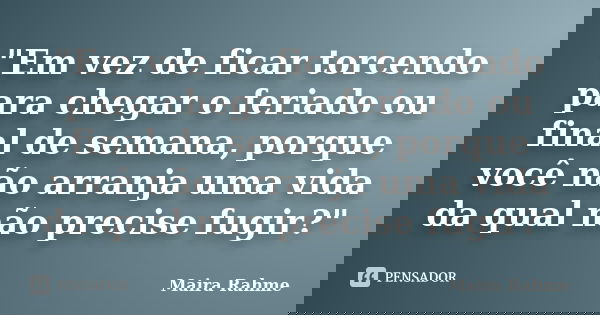 "Em vez de ficar torcendo para chegar o feriado ou final de semana, porque você não arranja uma vida da qual não precise fugir?"... Frase de Maira Rahme.