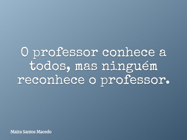 O professor conhece a todos, mas ninguém reconhece o professor.... Frase de Maira Santos Macedo.