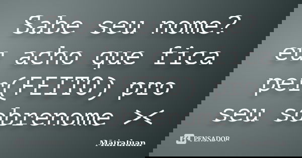 Sabe seu nome? eu acho que fica per(FEITO) pro seu sobrenome ><... Frase de Mairaluan.