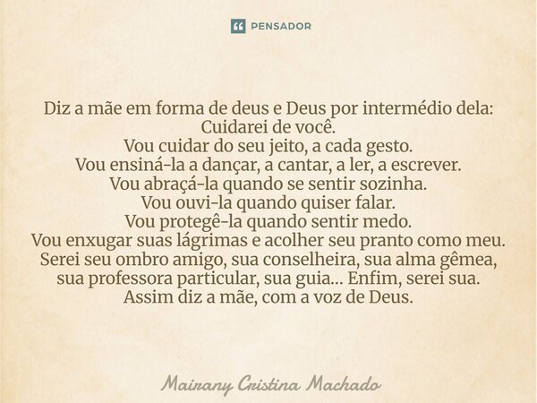 Diz a mãe em forma de deus e Deus por intermédio dela: Cuidarei de você. Vou cuidar do seu jeito, a cada gesto. Vou ensiná-la a dançar, a cantar, a ler, a escr... Frase de Mairany Cristina Machado.