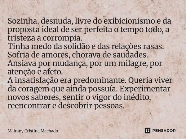 Sozinha, desnuda, livre do exibicionismo e da proposta ideal de ser perfeita o tempo todo, a tristeza a corrompia. Tinha medo da solidão e das relações rasas. S... Frase de Mairany Cristina Machado.