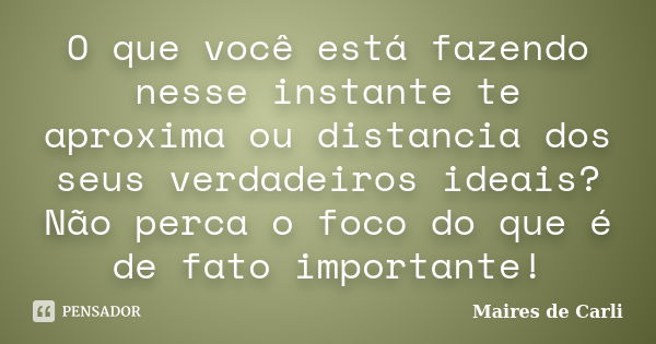 O que você está fazendo nesse instante te aproxima ou distancia dos seus verdadeiros ideais? Não perca o foco do que é de fato importante!... Frase de Maires de Carli.