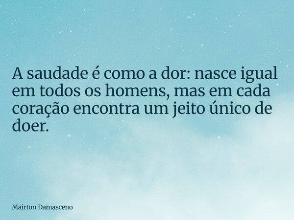 A saudade é como a dor: nasce igual em todos os homens, mas em cada coração encontra um jeito único de doer.... Frase de Mairton Damasceno.