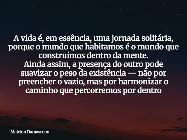 A vida é, em essência, uma jornada solitária, porque o mundo que habitamos é o mundo que construímos dentro da mente. Ainda assim, a presença do outro pode suav... Frase de Mairton Damasceno.