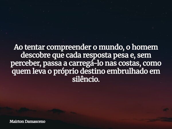 Ao tentar compreender o mundo, o homem descobre que cada resposta pesa e, sem perceber, passa a carregá-lo nas costas, como quem leva o próprio destino embrulha... Frase de Mairton Damasceno.