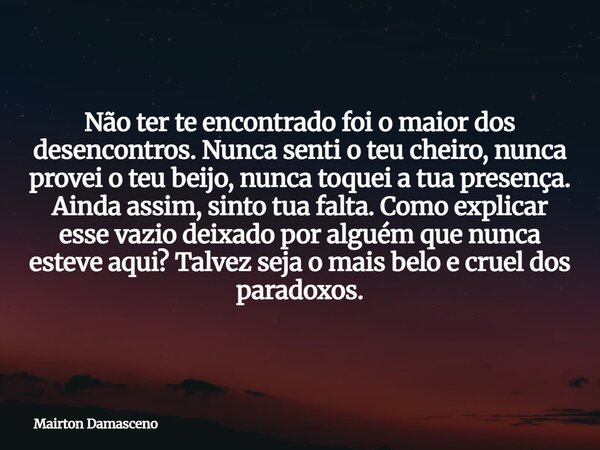 Não ter te encontrado foi o maior dos desencontros. Nunca senti o teu cheiro, nunca provei o teu beijo, nunca toquei a tua presença. Ainda assim, sinto tua falt... Frase de Mairton Damasceno.