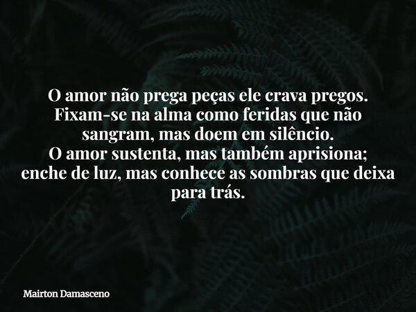 O amor não prega peças ele crava pregos. Fixam-se na alma como feridas que não sangram, mas doem em silêncio. O amor sustenta, mas também aprisiona; enche de lu... Frase de Mairton Damasceno.