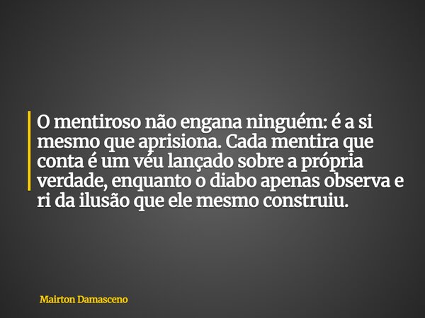 O mentiroso não engana ninguém: é a si mesmo que aprisiona. Cada mentira que conta é um véu lançado sobre a própria verdade, enquanto o diabo apenas observa e r... Frase de Mairton Damasceno.