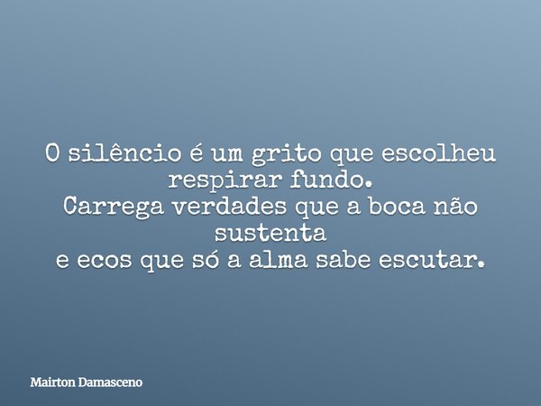 O silêncio é um grito que escolheu respirar fundo. Carrega verdades que a boca não sustenta e ecos que só a alma sabe escutar.... Frase de Mairton Damasceno.