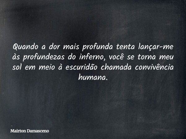 Quando a dor mais profunda tenta lançar-me às profundezas do inferno, você se torna meu sol em meio à escuridão chamada convivência humana.... Frase de Mairton Damasceno.