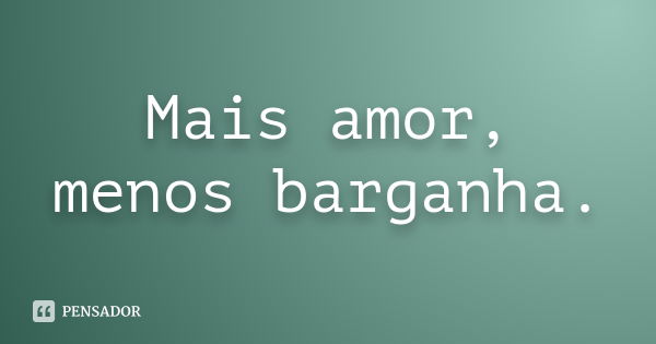 Mais amor, menos barganha.