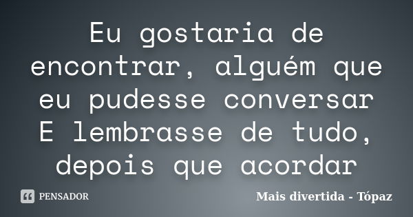 Eu gostaria de encontrar, alguém que eu pudesse conversar E lembrasse de tudo, depois que acordar... Frase de Mais divertida - Tópaz.