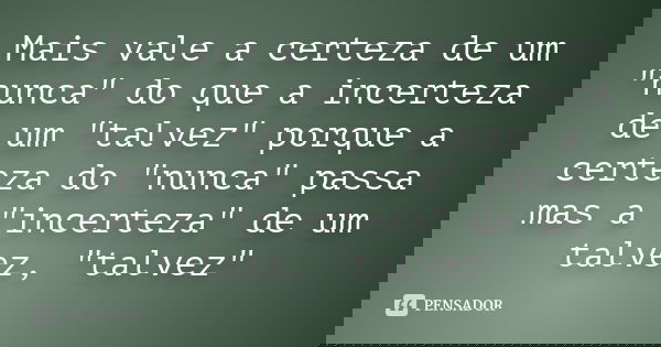 Mais vale a certeza de um "nunca" do que a incerteza de um "talvez" porque a certeza do "nunca" passa mas a "incerteza" 