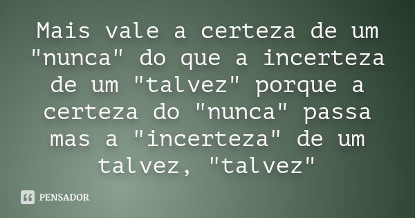 Mais vale a certeza de um "nunca" do que a incerteza de um "talvez" porque a certeza do "nunca" passa mas a "incerteza" 