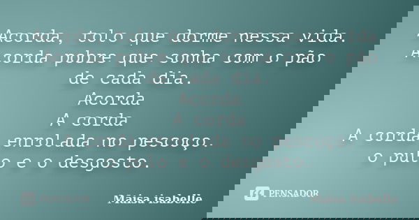 Acorda, tolo que dorme nessa vida. Acorda pobre que sonha com o pão de cada dia. Acorda A corda A corda enrolada no pescoço. o pulo e o desgosto.... Frase de Maisa isabelle.